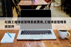 红圈工程项目管理系统费用,工程项目管理系统软件