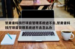 甘肃省科技厅项目管理系统进不去,甘肃省科技厅项目管理系统进不去怎么办