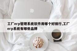 工厂erp管理系统软件用哪个好排行,工厂erp系统有哪些品牌
