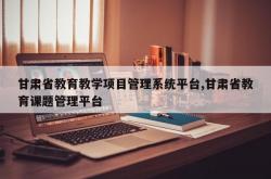 甘肃省教育教学项目管理系统平台,甘肃省教育课题管理平台