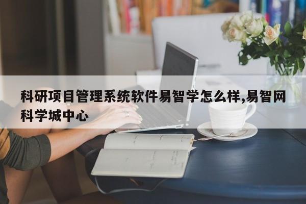 科研项目管理系统软件易智学怎么样,易智网科学城中心