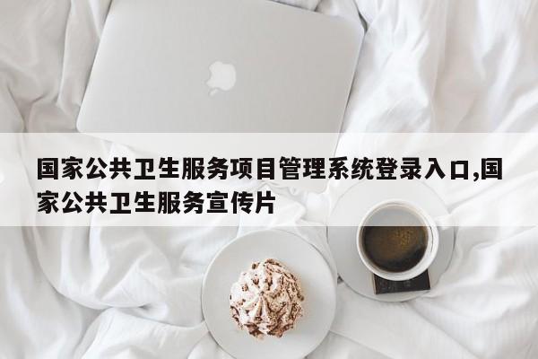 国家公共卫生服务项目管理系统登录入口,国家公共卫生服务宣传片