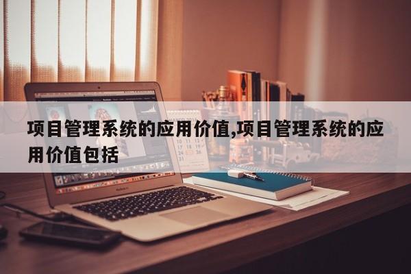 项目管理系统的应用价值,项目管理系统的应用价值包括