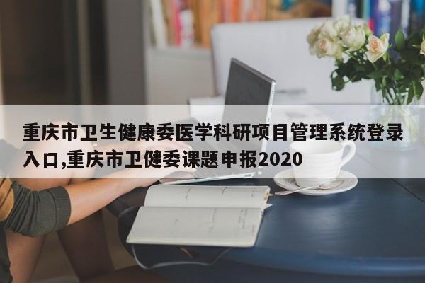 重庆市卫生健康委医学科研项目管理系统登录入口,重庆市卫健委课题申报2020