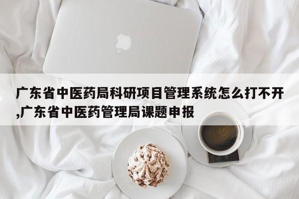 广东省中医药局科研项目管理系统怎么打不开,广东省中医药管理局课题申报