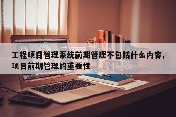 工程项目管理系统前期管理不包括什么内容,项目前期管理的重要性